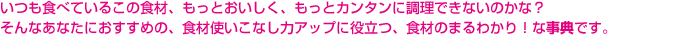 いつも食べているこの食材、もっとおいしく、もっとカンタンに調理できないのかな？そんなあなたにおすすめの、食材使いこなし力アップに役立つ、食材のまるわかり！な事典です。