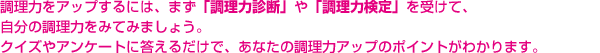 調理力をアップするには、まず「調理力診断」や「調理力検定」を受けて、自分の調理力をみてみましょう。クイズやアンケートに答えるだけで、あなたの調理力アップのポイントがわかります。