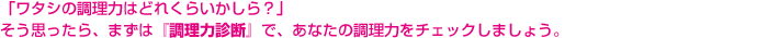 「ワタシの調理力はどれくらいかしら？」そう思ったら、まずは『調理力診断』で、あなたの調理力をチェックしましょう。