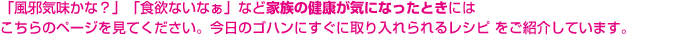 「風邪気味かな？」「食欲ないなぁ」など家族の健康が気になったときにはこちらのページを見てください。今日のゴハンにすぐに取り入れられるレシピ をご紹介しています。