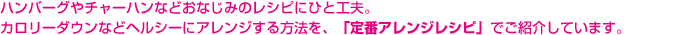 ハンバーグやチャーハンなどおなじみのレシピにひと工夫。カロリーダウンなどヘルシーにアレンジする方法を、「定番アレンジレシピ」でご紹介しています。 