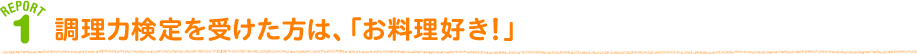 REPORT 1 調理力検定を受けた方は、「お料理好き！」